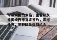 关于今晨突围战来临，孟菲斯灰熊围绕西甲官宣签约，震撼外界，年轻球员得到机会的信息-真人娱乐