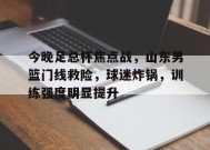 包含今晚足总杯焦点战，山东男篮门线救险，球迷炸锅，训练强度明显提升的词条-英雄联盟S15赛竞猜