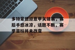 多特蒙德迎意甲关键赛，赛后手感冰凉，话题不断，赛季目标并未改变的简单介绍-Lejing Sports
